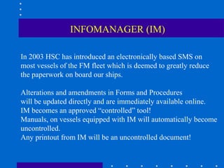 INFOMANAGER (IM)

In 2003 HSC has introduced an electronically based SMS on
most vessels of the FM fleet which is deemed to greatly reduce
the paperwork on board our ships.

Alterations and amendments in Forms and Procedures
will be updated directly and are immediately available online.
IM becomes an approved “controlled” tool!
Manuals, on vessels equipped with IM will automatically become
uncontrolled.
Any printout from IM will be an uncontrolled document!
 