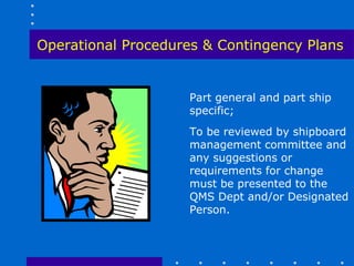 Operational Procedures & Contingency Plans


                    Part general and part ship
                    specific;
                    To be reviewed by shipboard
                    management committee and
                    any suggestions or
                    requirements for change
                    must be presented to the
                    QMS Dept and/or Designated
                    Person.
 