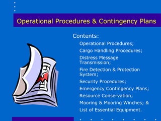 Operational Procedures & Contingency Plans

                Contents:
                  Operational Procedures;
                  Cargo Handling Procedures;
                  Distress Message
                  Transmission;
                  Fire Detection & Protection
                  System;
                  Security Procedures;
                  Emergency Contingency Plans;
                  Resource Conservation;
                  Mooring & Mooring Winches; &
                  List of Essential Equipment.
 
