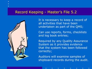Record Keeping - Master’s File 5.2

            It is necessary to keep a record of
            all activities that have been
            undertaken as part of the QMS;
            Can use reports, forms, checklists
            and log book entries;
            Required by any Quality Assurance
            System as it provides evidence
            that the system has been followed
            correctly;
            Auditors will examine samples of
            shipboard records during the audit.
 