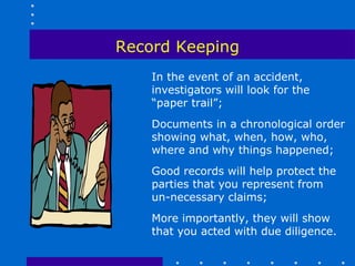 Record Keeping
    In the event of an accident,
    investigators will look for the
    “paper trail”;
    Documents in a chronological order
    showing what, when, how, who,
    where and why things happened;
    Good records will help protect the
    parties that you represent from
    un-necessary claims;
    More importantly, they will show
    that you acted with due diligence.
 