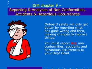 ISM chapter 9 –
Reporting & Analyses of Non Conformities,
   Accidents & Hazardous Occurrences

                  Onboard safety will only get
                  better by reporting what
                  has gone wrong and then,
                  making changes to improve
                  things;
                  You must report ALL non
                  conformities, accidents and
                  hazardous occurrences to
                  your Dept Head.
 