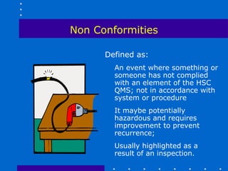 Non Conformities

      Defined as:
        An event where something or
        someone has not complied
        with an element of the HSC
        QMS; not in accordance with
        system or procedure
        It maybe potentially
        hazardous and requires
        improvement to prevent
        recurrence;
        Usually highlighted as a
        result of an inspection.
 