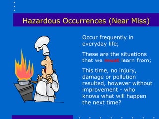 Hazardous Occurrences (Near Miss)

               Occur frequently in
               everyday life;
               These are the situations
               that we must learn from;
               This time, no injury,
               damage or pollution
               resulted, however without
               improvement - who
               knows what will happen
               the next time?
 