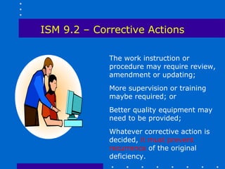 ISM 9.2 – Corrective Actions

             The work instruction or
             procedure may require review,
             amendment or updating;
             More supervision or training
             maybe required; or
             Better quality equipment may
             need to be provided;
             Whatever corrective action is
             decided, it must prevent
             recurrence of the original
             deficiency.
 