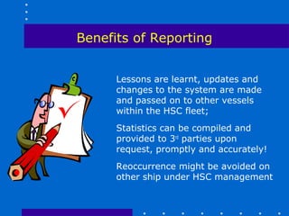 Benefits of Reporting


      Lessons are learnt, updates and
      changes to the system are made
      and passed on to other vessels
      within the HSC fleet;
      Statistics can be compiled and
      provided to 3rd parties upon
      request, promptly and accurately!
      Reoccurrence might be avoided on
      other ship under HSC management
 