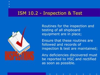 ISM 10.2 - Inspection & Test

          Routines for the inspection and
          testing of all shipboard
          equipment are in place;
          Ensure that these routines are
          followed and records of
          inspection & test are maintained;
          Any deficiencies discovered must
          be reported to HSC and rectified
          as soon as possible.
 