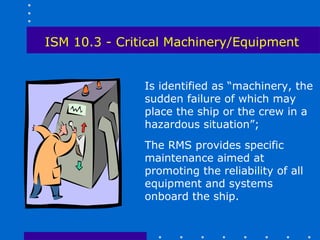 ISM 10.3 - Critical Machinery/Equipment


               Is identified as “machinery, the
               sudden failure of which may
               place the ship or the crew in a
               hazardous situation”;
               The RMS provides specific
               maintenance aimed at
               promoting the reliability of all
               equipment and systems
               onboard the ship.
 