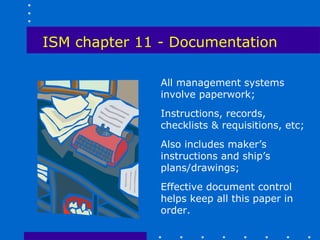 ISM chapter 11 - Documentation

               All management systems
               involve paperwork;
               Instructions, records,
               checklists & requisitions, etc;
               Also includes maker’s
               instructions and ship’s
               plans/drawings;
               Effective document control
               helps keep all this paper in
               order.
 
