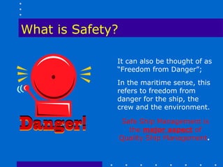 What is Safety?

              It can also be thought of as
              “Freedom from Danger”;
              In the maritime sense, this
              refers to freedom from
              danger for the ship, the
              crew and the environment.

                   Safe Ship Management is
                     the major aspect of
                  Quality Ship Management.
 
