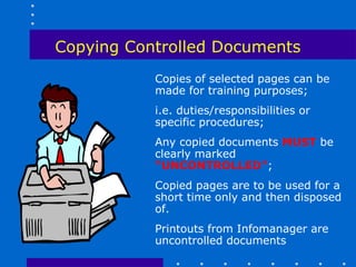 Copying Controlled Documents
           Copies of selected pages can be
           made for training purposes;
           i.e. duties/responsibilities or
           specific procedures;
           Any copied documents MUST be
           clearly marked
           “UNCONTROLLED”;
           Copied pages are to be used for a
           short time only and then disposed
           of.
           Printouts from Infomanager are
           uncontrolled documents
 