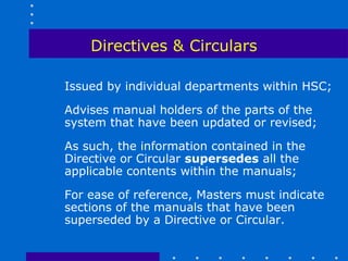 Directives & Circulars

Issued by individual departments within HSC;

Advises manual holders of the parts of the
system that have been updated or revised;

As such, the information contained in the
Directive or Circular supersedes all the
applicable contents within the manuals;

For ease of reference, Masters must indicate
sections of the manuals that have been
superseded by a Directive or Circular.
 