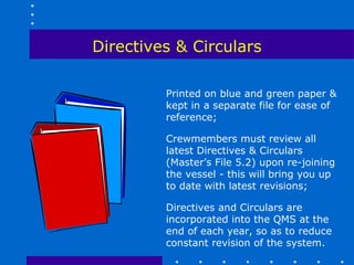 Directives & Circulars

         Printed on blue and green paper &
         kept in a separate file for ease of
         reference;

         Crewmembers must review all
         latest Directives & Circulars
         (Master’s File 5.2) upon re-joining
         the vessel - this will bring you up
         to date with latest revisions;

         Directives and Circulars are
         incorporated into the QMS at the
         end of each year, so as to reduce
         constant revision of the system.
 