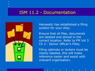 ISM 11.2 - Documentation

        Hanseatic has established a filing
        system for your ship;
        Ensure that all files, documents
        are labeled and stored in the
        correct location. Refer to FM Vol 3
        Ch 2 - Senior Officer’s Files;
        Filing cabinets or lockers must be
        clearly labeled, this will make
        reference easier and assist with
        onboard organization.
 