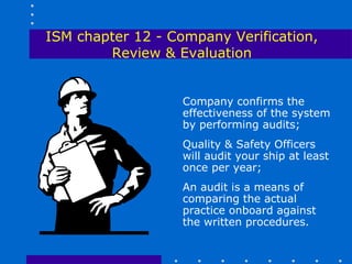 ISM chapter 12 - Company Verification,
        Review & Evaluation


                   Company confirms the
                   effectiveness of the system
                   by performing audits;
                   Quality & Safety Officers
                   will audit your ship at least
                   once per year;
                   An audit is a means of
                   comparing the actual
                   practice onboard against
                   the written procedures.
 