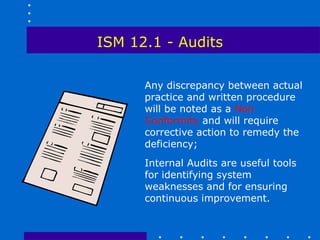 ISM 12.1 - Audits

      Any discrepancy between actual
      practice and written procedure
      will be noted as a Non
      Conformity and will require
      corrective action to remedy the
      deficiency;
      Internal Audits are useful tools
      for identifying system
      weaknesses and for ensuring
      continuous improvement.
 