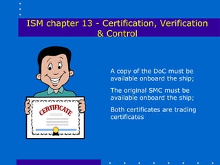 ISM chapter 13 - Certification, Verification
               & Control



                    A copy of the DoC must be
                    available onboard the ship;
                    The original SMC must be
                    available onboard the ship;
                    Both certificates are trading
                    certificates
 
