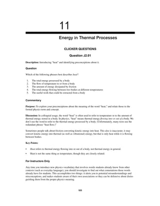 11 
Energy in Thermal Processes 
CLICKER QUESTIONS 
Question J2.01 
Description: Introducing “heat” and identifying preconceptions about it. 
Question 
Which of the following phrases best describes heat? 
1. The total energy possessed by a body 
2. The fl ow of temperature to or from a body 
3. The amount of energy dissipated by friction 
4. The total energy fl owing between two bodies at different temperatures 
5. The useful work that could be extracted from a body 
Commentary 
Purpose: To explore your preconceptions about the meaning of the word “heat,” and relate those to the 
formal physics term and concept. 
Discussion: In colloquial usage, the word “heat” is often used to refer to temperature or to the amount of 
thermal energy stored in a body. In physics, “heat” means thermal energy fl owing into or out of a body. We 
don’t use the word to refer to the thermal energy possessed by a body. (Unfortunately, many texts use the 
redundant phrase “heat fl ow.)” 
Sometimes people talk about friction converting kinetic energy into heat. This also is inaccurate; it may 
convert kinetic energy into thermal (as well as vibrational) energy, but that is only heat while it is fl owing 
between bodies. 
Key Points: 
• Heat refers to thermal energy fl owing into or out of a body, not thermal energy in general. 
• Heat is not the same thing as temperature, though they are closely related. 
For Instructors Only 
Any time you introduce new physics vocabulary that involves words students already know from other 
contexts (such as everyday language), you should investigate to fi nd out what connotations those words 
already have for students. This accomplishes two things: it alerts you to potential misunderstandings and 
misconceptions, and makes students aware of their own associations so they can be defensive about distin-guishing 
them from the proper physics meaning. 
525 
 