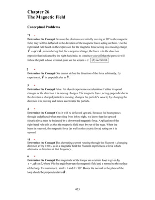 453
Chapter 26
The Magnetic Field
Conceptual Problems
*1 •
Determine the Concept Because the electrons are initially moving at 90° to the magnetic
field, they will be deflected in the direction of the magnetic force acting on them. Use the
right-hand rule based on the expression for the magnetic force acting on a moving charge
B
v
F
r
r
r
×
= q , remembering that, for a negative charge, the force is in the direction
opposite that indicated by the right-hand rule, to convince yourself that the particle will
follow the path whose terminal point on the screen is 2. correct.
is
)
(b
2 •
Determine the Concept One cannot define the direction of the force arbitrarily. By
experiment, F
r
is perpendicular to B
r
.
3 •
Determine the Concept False. An object experiences acceleration if either its speed
changes or the direction it is moving changes. The magnetic force, acting perpendicular to
the direction a charged particle is moving, changes the particle’s velocity by changing the
direction it is moving and hence accelerates the particle.
4 •
Determine the Concept Yes; it will be deflected upward. Because the beam passes
through undeflected when traveling from left to right, we know that the upward
electric force must be balanced by a downward magnetic force. Application of the
right-hand rule tells us that the magnetic field must be out of the page. When the
beam is reversed, the magnetic force (as well as the electric force) acting on it is
upward.
*5 •
Determine the Concept The alternating current running through the filament is changing
direction every 1/60 s, so in a magnetic field the filament experiences a force which
alternates in direction at that frequency.
6 •
Determine the Concept The magnitude of the torque on a current loop is given by
,
sinθ
µ
τ B
= where θ is the angle between the magnetic field and a normal to the surface
of the loop. To maximizeτ , sinθ = 1 and θ = 90°. Hence the normal to the plane of the
loop should be perpendicular to B
r
.
 