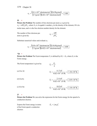 Chapter 38
1270
( )( )
( )( ) 00
.
3
mol
electrons/
10
02
.
6
g/cm
7
.
2
g/mol
98
.
26
cm
electrons/
10
1
.
18
23
3
3
22
e =
×
×
=
n
25 •
Picture the Problem The number of free electrons per atom ne is given by
,
N
nM
n A
e ρ
= where NA is Avogadro’s number, ρ is the density of the element, M is its
molar mass, and n is the free electron number density for the element.
The number of free electrons per
atom is given by: A
e
N
nM
n
ρ
=
Substitute numerical values and evaluate ne:
( )( )
( )( ) 00
.
4
mol
electrons/
10
022
.
6
g/cm
3
.
7
g/mol
69
.
118
cm
electrons/
10
8
.
14
23
3
3
22
e =
×
×
=
n
*26 •
Picture the Problem The Fermi temperature TF is defined by kTF = EF, where EF is the
Fermi energy.
The Fermi temperature is given by:
k
E
T F
F =
(a) For Al:
K
10
36
.
1
eV/K
10
62
.
8
eV
7
.
11 5
5
F ×
=
×
= −
T
(b) For K:
K
10
45
.
2
eV/K
10
62
.
8
eV
11
.
2 4
5
F ×
=
×
= −
T
(c) For Sn:
K
10
18
.
1
eV/K
10
62
.
8
eV
2
.
10 5
5
F ×
=
×
= −
T
27 •
Picture the Problem We can solve the expression for the Fermi energy for the speed of a
conduction electron.
Express the Fermi energy in terms
of the Fermi speed a conduction
electron:
2
F
e
2
1
F u
m
E =
 