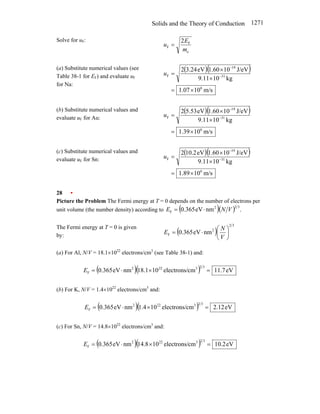 Solids and the Theory of Conduction 1271
Solve for uF:
e
F
F
2
m
E
u =
(a) Substitute numerical values (see
Table 38-1 for EF) and evaluate uF
for Na:
( )( )
m/s
10
07
.
1
kg
10
11
.
9
J/eV
10
60
.
1
eV
24
.
3
2
6
31
19
F
×
=
×
×
= −
−
u
(b) Substitute numerical values and
evaluate uF for Au:
( )( )
m/s
10
39
.
1
kg
10
11
.
9
J/eV
10
60
.
1
eV
53
.
5
2
6
31
19
F
×
=
×
×
= −
−
u
(c) Substitute numerical values and
evaluate uF for Sn:
( )( )
m/s
10
89
.
1
kg
10
11
.
9
J/eV
10
60
.
1
eV
2
.
10
2
6
31
19
F
×
=
×
×
= −
−
u
28 •
Picture the Problem The Fermi energy at T = 0 depends on the number of electrons per
unit volume (the number density) according to ( )( ) .
nm
eV
365
.
0
3
2
2
F V
N
E ⋅
=
The Fermi energy at T = 0 is given
by:
( )
3
2
2
F nm
eV
365
.
0 ⎟
⎠
⎞
⎜
⎝
⎛
⋅
=
V
N
E
(a) For Al, N/V = 18.1×1022
electrons/cm3
(see Table 38-1) and:
( )( ) eV
7
.
11
cm
electrons/
10
1
.
18
nm
eV
365
.
0
3
2
3
22
2
F =
×
⋅
=
E
(b) For K, N/V = 1.4×1022
electrons/cm3
and:
( )( ) eV
12
.
2
cm
electrons/
10
4
.
1
nm
eV
365
.
0
3
2
3
22
2
F =
×
⋅
=
E
(c) For Sn, N/V = 14.8×1022
electrons/cm3
and:
( )( ) eV
2
.
10
cm
electrons/
10
8
.
14
nm
eV
365
.
0
3
2
3
22
2
F =
×
⋅
=
E
 