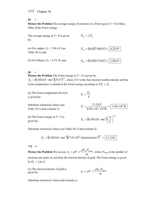 Chapter 38
1272
29 •
Picture the Problem The average energy of electrons in a Fermi gas at T = 0 is three-
fifths of the Fermi energy.
The average energy at T = 0 is given
by:
F
5
3
av E
E =
(a) For copper, EF = 7.04 eV (see
Table 38-1) and:
( )( ) eV
22
.
4
eV
04
.
7
6
.
0
av =
=
E
(b) For lithium, EF = 4.75 eV and: ( )( ) eV
85
.
2
eV
75
.
4
6
.
0
av =
=
E
30 •
Picture the Problem The Fermi energy at T = 0 is given by
( )( ) 2
3
2
F nm
eV
365
.
0 V
N
E ⋅
= , where N/V is the free-electron number density and the
Fermi temperature is related to the Fermi energy according to F
F E
kT = .
(a) The Fermi temperature for iron
is given by: k
E
T F
F =
Substitute numerical values (see
Table 38-1) and evaluate TF:
K
10
30
.
1
eV/K
10
8.62
eV
2
.
11 5
5
F ×
=
×
= −
T
(b) The Fermi energy at T = 0 is
given by:
( )
2
3
2
F nm
eV
365
.
0 ⎟
⎠
⎞
⎜
⎝
⎛
⋅
=
V
N
E
Substitute numerical values (see Table 38-1) and evaluate EF:
( )( ) eV
2
.
11
cm
electrons/
10
0
.
17
nm
eV
365
.
0
3
2
3
22
2
F =
×
⋅
=
E
*31 ••
Picture the Problem We can use
m
N
N
V
n atom
A
e
ρ
ρ =
= , where Natom is the number of
electrons per atom, to calculate the electron density of gold. The Fermi energy is given
by 2
F
e
2
1
F v
m
E = .
(a) The electron density of gold is
given by:
m
N
N
V
n atom
A
e
ρ
ρ =
=
Substitute numerical values and evaluate ne:
 