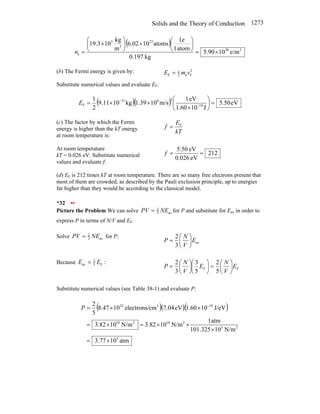 Solids and the Theory of Conduction 1273
( )
3
28
23
3
3
e e/m
10
90
.
5
kg
0.197
atom
1
1e
atoms
10
6.02
m
kg
10
19.3
×
=
⎟
⎠
⎞
⎜
⎝
⎛
×
⎟
⎠
⎞
⎜
⎝
⎛
×
=
n
(b) The Fermi energy is given by: 2
F
e
2
1
F v
m
E =
Substitute numerical values and evaluate EF:
( )( ) eV
50
.
5
J
10
1.60
eV
1
m/s
10
1.39
kg
10
9.11
2
1
19
2
6
31
F =
⎟
⎠
⎞
⎜
⎝
⎛
×
×
×
= −
−
E
(c) The factor by which the Fermi
energy is higher than the kT energy
at room temperature is:
kT
E
f F
=
At room temperature
kT = 0.026 eV. Substitute numerical
values and evaluate f:
212
eV
0.026
eV
5.50
=
=
f
(d) EF is 212 times kT at room temperature. There are so many free electrons present that
most of them are crowded, as described by the Pauli exclusion principle, up to energies
far higher than they would be according to the classical model.
*32 ••
Picture the Problem We can solve av
3
2
NE
PV = for P and substitute for Eav in order to
express P in terms of N/V and EF.
Solve av
3
2
NE
PV = for P:
av
3
2
E
V
N
P ⎟
⎠
⎞
⎜
⎝
⎛
=
Because :
F
5
3
av E
E =
F
F
5
2
5
3
3
2
E
V
N
E
V
N
P ⎟
⎠
⎞
⎜
⎝
⎛
=
⎟
⎠
⎞
⎜
⎝
⎛
⎟
⎠
⎞
⎜
⎝
⎛
=
Substitute numerical values (see Table 38-1) and evaluate P:
( )( )( )
atm
10
77
.
3
N/m
10
101.325
atm
1
N/m
10
82
.
3
N/m
10
82
.
3
J/eV
10
60
.
1
eV
04
.
7
cm
electrons/
10
47
.
8
5
2
5
2
3
2
10
2
10
19
3
22
×
=
×
×
×
=
×
=
×
×
= −
P
 