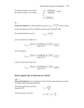 Solids and the Theory of Conduction 1275
Divide the calculated value for B by
the value from Table 13-2 to obtain:
455
.
0
GN/m
140
GN/m
6
.
63
2
2
Cu
=
=
B
B
or
Cu
454
.
0 B
B =
34 •
Picture the Problem The contact potential is given by
e
V 2
1
contact
φ
φ −
= , where φ1 and φ2
are the work functions of the two different metals in contact with each other.
The contact potential is given by:
e
V 2
1
contact
φ
φ −
=
(a) For Ag and Cu (see Table 38-1):
( )( ) V
6
.
0
C
10
60
.
1
J/eV
10
60
.
1
eV
1
.
4
eV
7
.
4
19
19
contact =
×
×
−
= −
−
V
(b) For Ag and Ni:
( )( ) V
5
.
0
C
10
60
.
1
J/eV
10
60
.
1
eV
7
.
4
eV
2
.
5
19
19
contact =
×
×
−
= −
−
V
(c) For Ca and Cu (see Table 38-1):
( )( ) V
9
.
0
C
10
60
.
1
J/eV
10
60
.
1
eV
2
.
3
eV
1
.
4
19
19
contact =
×
×
−
= −
−
V
Heat Capacity Due to Electrons in a Metal
*35 ••
Picture the Problem We can use Equation 38-29 to find the molar specific heat of gold
at constant volume and room temperature.
The molar specific heat is given by
Equation 38-29:
F
2
V
2T
RT
c'
π
=
The Fermi energy is given by:
F
F kT
E = ⇒
k
E
T F
F =
 