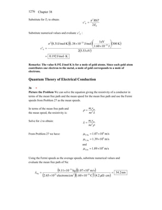 Chapter 38
1276
Substitute for TF to obtain:
F
2
V
2E
RkT
c'
π
=
Substitute numerical values and evaluate :
V
c'
( )( ) ( )
( )
K
J/mol
192
.
0
eV
5.53
2
K
300
J
10
1.60
eV
1
J/mol
10
38
.
1
K
J/mol
8.31 19
23
2
V
⋅
=
⎟
⎟
⎠
⎞
⎜
⎜
⎝
⎛
×
×
=
−
−
π
c'
Remarks: The value 0.192 J/mol K is for a mole of gold atoms. Since each gold atom
contributes one electron to the metal, a mole of gold corresponds to a mole of
electrons.
Quantum Theory of Electrical Conduction
36 •
Picture the Problem We can solve the equation giving the resistivity of a conductor in
terms of the mean free path and the mean speed for the mean free path and use the Fermi
speeds from Problem 27 as the mean speeds.
In terms of the mean free path and
the mean speed, the resistivity is: λ
ρ 2
av
e
ne
v
m
=
Solve for λ to obtain:
ρ
λ 2
av
e
ne
v
m
=
From Problem 27 we have: m/s
10
07
.
1 6
Na
F, ×
=
µ
m/s
10
39
.
1 6
Au
F, ×
=
µ
and
m/s
10
89
.
1 6
Sn
F, ×
=
µ
Using the Fermi speeds as the average speeds, substitute numerical values and
evaluate the mean free path of Na:
( )( )
( )( ) ( )
nm
2
.
34
cm
2
.
4
C
10
60
.
1
cm
electrons/
10
65
.
2
m/s
10
07
.
1
kg
10
11
.
9
2
19
3
22
6
31
Na =
⋅
Ω
×
×
×
×
=
−
−
µ
λ
 