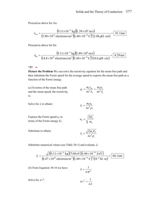 Solids and the Theory of Conduction 1277
Proceed as above for Au:
( )( )
( )( ) ( )
nm
1
.
41
cm
04
.
2
C
10
60
.
1
cm
electrons/
10
90
.
5
m/s
10
39
.
1
kg
10
11
.
9
2
19
3
22
6
31
Au =
⋅
Ω
×
×
×
×
=
−
−
µ
λ
Proceed as above for Sn:
( )( )
( )( ) ( )
nm
29
.
4
cm
6
.
10
C
10
60
.
1
cm
electrons/
10
8
.
14
m/s
10
89
.
1
kg
10
11
.
9
2
19
3
22
6
31
Sn =
⋅
Ω
×
×
×
×
=
−
−
µ
λ
*37 ••
Picture the Problem We can solve the resistivity equation for the mean free path and
then substitute the Fermi speed for the average speed to express the mean free path as a
function of the Fermi energy.
(a) In terms of the mean free path
and the mean speed, the resistivity
is:
i
2
F
e
i
2
av
e
i
λ
λ
ρ
ne
u
m
ne
v
m
=
=
Solve for λ to obtain:
i
2
F
e
i
ρ
λ
ne
u
m
=
Express the Fermi speed uF in
terms of the Fermi energy EF:
e
F
F
2
m
E
u =
Substitute to obtain:
i
2
F
e
i
2
ρ
λ
ne
E
m
=
Substitute numerical values (see Table 38-1) and evaluate λi:
( )( )( )
( )( ) ( )
nm
1
.
66
m
10
C
10
60
.
1
m
electrons/
10
47
.
8
J/eV
10
60
.
1
eV
04
.
7
kg
10
11
.
9
2
8
2
19
3
28
19
31
i =
⋅
Ω
×
×
×
×
=
−
−
−
−
λ
(b) From Equation 38-16 we have:
2
1
r
nπ
λ =
Solve for π r2
:
λ
π
n
r
1
2
=
 