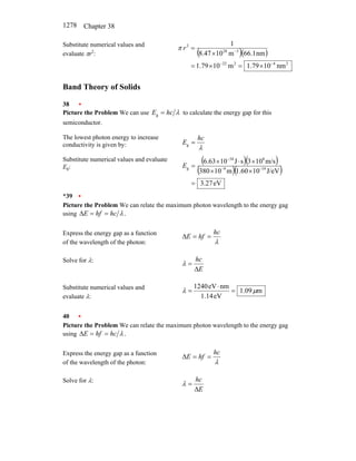 Chapter 38
1278
Substitute numerical values and
evaluate πr2
: ( )( )
2
4
2
22
3
28
2
nm
10
79
.
1
m
10
79
.
1
nm
1
.
66
m
10
47
.
8
1
−
−
−
×
=
×
=
×
=
r
π
Band Theory of Solids
38 •
Picture the Problem We can use λ
hc
E =
g to calculate the energy gap for this
semiconductor.
The lowest photon energy to increase
conductivity is given by: λ
hc
E =
g
Substitute numerical values and evaluate
Eg:
( )( )
( )( )
eV
27
.
3
J/eV
10
1.60
m
10
380
m/s
10
3
s
J
10
6.63
19
9
8
34
g
=
×
×
×
⋅
×
= −
−
−
E
*39 •
Picture the Problem We can relate the maximum photon wavelength to the energy gag
using .
λ
hc
hf
E =
=
∆
Express the energy gap as a function
of the wavelength of the photon: λ
hc
hf
E =
=
∆
Solve for λ:
E
hc
∆
=
λ
Substitute numerical values and
evaluate λ:
m
09
.
1
eV
14
.
1
nm
eV
1240
µ
λ =
⋅
=
40 •
Picture the Problem We can relate the maximum photon wavelength to the energy gag
using .
λ
hc
hf
E =
=
∆
Express the energy gap as a function
of the wavelength of the photon: λ
hc
hf
E =
=
∆
Solve for λ:
E
hc
∆
=
λ
 