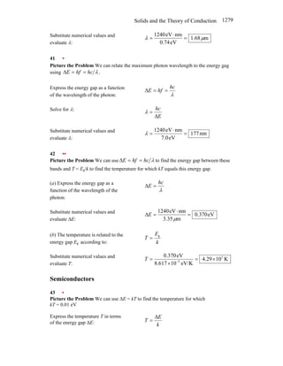 Solids and the Theory of Conduction 1279
Substitute numerical values and
evaluate λ:
m
68
.
1
eV
74
.
0
nm
eV
1240
µ
λ =
⋅
=
41 •
Picture the Problem We can relate the maximum photon wavelength to the energy gag
using .
λ
hc
hf
E =
=
∆
Express the energy gap as a function
of the wavelength of the photon: λ
hc
hf
E =
=
∆
Solve for λ:
E
hc
∆
=
λ
Substitute numerical values and
evaluate λ:
nm
177
eV
0
.
7
nm
eV
1240
=
⋅
=
λ
42 ••
Picture the Problem We can use λ
hc
hf
E =
=
∆ to find the energy gap between these
bands and T = Eg/k to find the temperature for which kT equals this energy gap.
(a) Express the energy gap as a
function of the wavelength of the
photon:
λ
hc
E =
∆
Substitute numerical values and
evaluate ∆E:
eV
370
.
0
m
35
.
3
nm
eV
1240
=
⋅
=
∆
µ
E
(b) The temperature is related to the
energy gap Eg according to: k
E
T g
=
Substitute numerical values and
evaluate T:
K
10
29
.
4
eV/K
10
617
.
8
eV
370
.
0 3
5
×
=
×
= −
T
Semiconductors
43 •
Picture the Problem We can use ∆E = kT to find the temperature for which
kT = 0.01 eV
Express the temperature T in terms
of the energy gap ∆E: k
E
T
∆
=
 