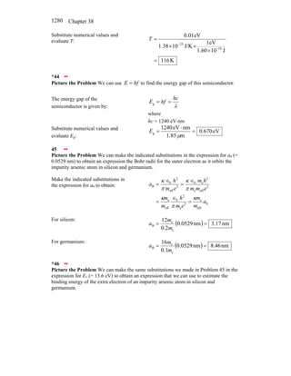 Chapter 38
1280
Substitute numerical values and
evaluate T:
K
116
J
10
1.60
eV
1
J/K
10
38
.
1
eV
01
.
0
19
23
=
×
×
×
=
−
−
T
*44 ••
Picture the Problem We can use hf
E = to find the energy gap of this semiconductor.
The energy gap of the
semiconductor is given by: λ
hc
hf
E =
=
g
where
hc = 1240 eV⋅nm
Substitute numerical values and
evaluate Eg:
eV
670
.
0
m
85
.
1
nm
eV
1240
g =
⋅
=
µ
E
45 ••
Picture the Problem We can make the indicated substitutions in the expression for a0 (=
0.0529 nm) to obtain an expression the Bohr radii for the outer electron as it orbits the
impurity arsenic atom in silicon and germanium.
Make the indicated substitutions in
the expression for a0 to obtain:
0
eff
e
2
e
2
0
eff
e
2
eff
e
2
e
0
2
eff
2
0
B
a
m
m
e
m
h
m
m
e
m
m
h
m
e
m
h
a
κ
π
κ
π
κ
π
κ
=
∈
=
∈
=
∈
=
For silicon:
( ) nm
17
.
3
nm
0529
.
0
2
.
0
12
e
e
B =
=
m
m
a
For germanium:
( ) nm
46
.
8
nm
0529
.
0
1
.
0
16
e
e
B =
=
m
m
a
*46 ••
Picture the Problem We can make the same substitutions we made in Problem 45 in the
expression for E1 (= 13.6 eV) to obtain an expression that we can use to estimate the
binding energy of the extra electron of an impurity arsenic atom in silicon and
germanium.
 
