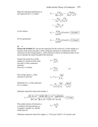 Solids and the Theory of Conduction 1281
Make the indicated substitutions in
the expression for E1 to obtain:
( )
1
2
0
2
e
eff
2
2
0
e
2
2
0
2
e
eff
2
2
0
2
e
eff
e
2
2
2
0
eff
2
1
8
8
8
E
m
m
h
m
e
m
m
h
m
m
m
e
h
m
e
E
∈
−
=
∈
∈
−
=
∈
−
=
∈
−
=
κ
κ
κ
κ
(a) For silicon:
( )
( ) meV
9
.
18
eV
6
.
13
12
2
.
0
2
e
e
1 =
−
=
m
m
E
(b) For germanium:
( )
( ) meV
31
.
5
eV
6
.
13
16
1
.
0
2
e
e
1 =
−
=
m
m
E
47 ••
Picture the Problem We can use the expression for the resistivity ρ of the sample as a
function of the mean free path λ of the conduction electrons in conjunction with the
expression for the average speed vav of the electrons to derive an expression that we can
use to calculate the mean free path of the electrons.
Express the resistivity ρ of the
sample as a function of the mean
free path λ of the conduction
electrons:
λ
ρ 2
e
av
e
e
n
v
m
=
Solve for λ to obtain:
ρ
λ 2
e
av
e
e
n
v
m
= (1)
The average speed vav of the
electrons is given by:
e
rms
av
3
m
kT
v
v =
≈
Substitute for vav in the expression
for λ to obtain:
ρ
ρ
λ 2
e
e
e
2
e
e
3
3
e
n
T
km
m
kT
e
n
m
=
=
Substitute numerical values and evaluate λ:
( )( )( )( )
( )( ) ( )
nm
2
.
37
m
10
5
C
10
6
.
1
cm
10
K
300
kg
10
11
.
9
2
.
0
J/K
10
38
.
1
3
3
2
19
3
16
31
23
=
⋅
Ω
×
×
×
×
=
−
−
−
−
−
λ
The number density of electrons ne
is related to the mass density ρm,
Avogadro’s number NA, and the
molar mass M.:
M
N
n A
m
e
ρ
=
Substitute numerical values (For copper, ρ = 8.93 g/cm3
and M = 63.5 g/mol.) and
 
