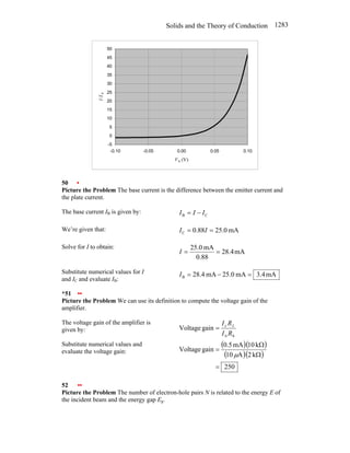 Solids and the Theory of Conduction 1283
-5
0
5
10
15
20
25
30
35
40
45
50
-0.10 -0.05 0.00 0.05 0.10
V b (V)
I
/I
0
50 •
Picture the Problem The base current is the difference between the emitter current and
the plate current.
The base current IB is given by: C
B I
I
I −
=
We’re given that: mA
25.0
0.88
C =
= I
I
Solve for I to obtain:
mA
4
.
28
0.88
mA
25.0
=
=
I
Substitute numerical values for I
and IC and evaluate IB:
mA
4
.
3
mA
25.0
mA
.4
8
2
B =
−
=
I
*51 ••
Picture the Problem We can use its definition to compute the voltage gain of the
amplifier.
The voltage gain of the amplifier is
given by:
b
b
c
gain
Voltage
R
I
R
I L
=
Substitute numerical values and
evaluate the voltage gain:
( )( )
( )( )
250
k
2
A
10
k
10
mA
5
.
0
gain
Voltage
=
Ω
Ω
=
µ
52 ••
Picture the Problem The number of electron-hole pairs N is related to the energy E of
the incident beam and the energy gap Eg.
 