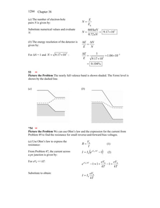 Chapter 38
1284
(a) The number of electron-hole
pairs N is given by:
g
E
E
N =
Substitute numerical values and evaluate
N:
5
10
17
.
9
eV
72
.
0
keV
660
×
=
=
N
(b) The energy resolution of the detector is
given by:
N
N
E
E ∆
=
∆
For ∆N = 1 and 5
10
17
.
9 ×
=
N :
%
104
.
0
10
04
.
1
10
17
.
9
1 3
5
=
×
=
×
=
∆ −
E
E
53 ••
Picture the Problem The nearly full valence band is shown shaded. The Fermi level is
shown by the dashed line.
(a) (b)
*54 ••
Picture the Problem We can use Ohm’s law and the expression for the current from
Problem 49 to find the resistance for small reverse-and-forward bias voltages.
(a) Use Ohm’s law to express the
resistance: I
V
R b
= (1)
From Problem 47, the current across
a pn junction is given by:
( )
1
b
0 −
= kT
eV
e
I
I (2)
For eVb << kT:
kT
eV
kT
eV
e kT
eV b
b
1
1
1
b
=
−
+
≈
−
Substitute to obtain:
kT
eV
I
I b
0
=
 