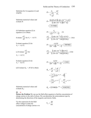 Solids and the Theory of Conduction 1285
Substitute for I in equation (1) and
simplify:
0
b
0
b
eI
kT
kT
eV
I
V
R =
=
Substitute numerical values and
evaluate R:
( )( )
( )( )
Ω
=
×
×
= −
−
−
M
0
.
25
A
10
C
10
60
.
1
eV
/
J
10
60
.
1
eV
025
.
0
9
19
19
R
(b) Substitute equation (2) in
equation (1) to obtain:
( )
1
b
0
b
−
= kT
eV
e
I
V
R (3)
Evaluate
kT
eVb
for Vb = − 0.5 V:
( )( )
( )( )
8
.
19
K
293
J/K
10
1.38
V
5
.
0
C
10
60
.
1
23
19
b
−
=
×
−
×
= −
−
kT
eV
Evaluate equation (3) for
Vb = − 0.5 V: ( )( ) Ω
=
−
−
= −
−
M
500
1
A
10
V
5
.
0
8
.
19
9
e
R
(c) Evaluate
kT
eVb
for
Vb = + 0.5 V:
( )( )
( )( )
8
.
19
K
293
J/K
10
1.38
V
5
.
0
C
10
60
.
1
23
19
b
=
×
×
= −
−
kT
eV
Evaluate equation (3) for
Vb = +0.5 V: ( )( ) Ω
=
−
= −
26
.
1
1
A
10
V
5
.
0
8
.
19
9
e
R
(d) Evaluate Rac = dV/dI to obtain:
( )
[ ]
kT
eV
kT
eV
kT
eV
e
eI
kT
e
kT
eI
e
I
dV
d
dV
dI
dI
dV
R
b
b
b
0
1
0
1
0
1
ac
1
−
−
−
−
=
⎭
⎬
⎫
⎩
⎨
⎧
=
⎭
⎬
⎫
⎩
⎨
⎧
−
=
⎟
⎠
⎞
⎜
⎝
⎛
=
=
Substitute numerical values and
evaluate Rac:
( ) Ω
=
Ω
= −
0629
.
0
M
25 8
.
19
ac e
R
55 ••
Picture the Problem We can use the Hall-effect equation to find the concentration of
charge carriers in the slab of silicon. We can determine the semiconductor type by
determining the directions of the magnetic and electric fields.
Use the expression for the Hall-
effect voltage to relate the
concentration of charge carriers n to
nte
IB
V =
H
 