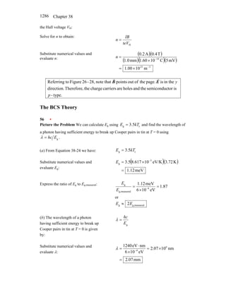 Chapter 38
1286
the Hall voltage VH:
Solve for n to obtain:
H
teV
IB
n =
Substitute numerical values and
evaluate n:
( )( )
( )( )( )
3
23
19
m
10
00
.
1
mV
5
C
10
60
.
1
mm
0
.
1
T
4
.
0
A
2
.
0
−
−
×
=
×
=
n
type.
-
is
tor
semiconduc
the
and
holes
are
carriers
charge
the
Therefore,
direction.
in the
is
page.
the
of
out
points
that
note
28,
-
26
Figure
to
Referring
p
y
E
B
r
r
The BCS Theory
56 •
Picture the Problem We can calculate Eg using c
g 5
.
3 kT
E = and find the wavelength of
a photon having sufficient energy to break up Cooper pairs in tin at T = 0 using
.
g
E
hc
=
λ
(a) From Equation 38-24 we have: c
g 5
.
3 kT
E =
Substitute numerical values and
evaluate Eg:
( )( )
meV
12
.
1
K
72
.
3
eV/K
10
617
.
8
5
.
3 5
g
=
×
= −
E
Express the ratio of Eg to Eg,measured:
87
.
1
eV
10
6
meV
12
.
1
4
measured
g,
g
=
×
= −
E
E
or
measured
g,
g 2E
E ≈
(b) The wavelength of a photon
having sufficient energy to break up
Cooper pairs in tin at T = 0 is given
by:
g
E
hc
=
λ
Substitute numerical values and
evaluate λ:
mm
07
.
2
nm
10
07
.
2
eV
10
6
nm
eV
1240 6
4
=
×
=
×
⋅
= −
λ
 
