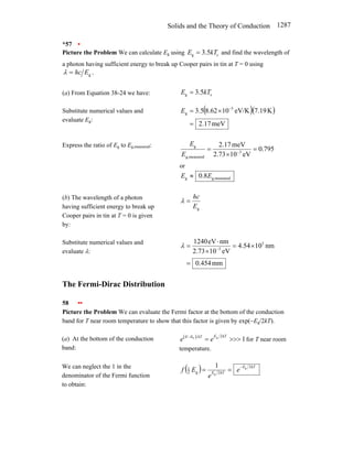 Solids and the Theory of Conduction 1287
*57 •
Picture the Problem We can calculate Eg using c
g 5
.
3 kT
E = and find the wavelength of
a photon having sufficient energy to break up Cooper pairs in tin at T = 0 using
.
g
E
hc
=
λ
(a) From Equation 38-24 we have: c
g 5
.
3 kT
E =
Substitute numerical values and
evaluate Eg:
( )( )
meV
17
.
2
K
19
.
7
eV/K
10
62
.
8
5
.
3 5
g
=
×
= −
E
Express the ratio of Eg to Eg,measured:
795
.
0
eV
10
73
.
2
meV
17
.
2
3
measured
g,
g
=
×
= −
E
E
or
measured
g,
g 8
.
0 E
E ≈
(b) The wavelength of a photon
having sufficient energy to break up
Cooper pairs in tin at T = 0 is given
by:
g
E
hc
=
λ
Substitute numerical values and
evaluate λ:
mm
454
.
0
nm
10
54
.
4
eV
10
73
.
2
nm
eV
1240 5
3
=
×
=
×
⋅
= −
λ
The Fermi-Dirac Distribution
58 ••
Picture the Problem We can evaluate the Fermi factor at the bottom of the conduction
band for T near room temperature to show that this factor is given by exp(−Eg/2kT).
(a) At the bottom of the conduction
band:
( )
1
2
g
F
>>>
=
− kT
E
kT
E
E
e
e for T near room
temperature.
We can neglect the 1 in the
denominator of the Fermi function
to obtain:
( ) kT
E
kT
E
e
e
E
f
2
2
g
2
1 g
g
1 −
=
=
 