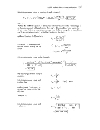 Solids and the Theory of Conduction 1289
Substitute numerical values in equation (1) and evaluate N:
( )( ) 18
19
1
37
10
97
.
1
eV
J
10
60
.
1
eV
2.00
eV
20
.
2
J
10
15
.
6 ×
=
×
×
−
×
≈
−
−
N
*60 ••
Picture the Problem Equation 38-22a expresses the dependence of the Fermi energy EF
on the number density of free electrons. Once we’ve determined the Fermi energy for
silver, we can find the average electron energy from the Fermi energy for silver and then
use the average electron energy to find the Fermi speed for silver.
(a) From Equation 38-22a we have: 3/2
e
2
F
3
8
⎟
⎠
⎞
⎜
⎝
⎛
=
V
N
m
h
E
π
Use Table 27-1 to find the free-
electron number density N/V for
silver:
3
28
3
22
m
electrons
5.86x10
cm
electrons
5.86x10
=
=
V
N
Substitute numerical values and evaluate EF:
( )
( )
( )
eV
51
.
5
J
10
1.60
1eV
m
electrons/
10
5.86
3
kg
10
9.11
8
s
J
10
6.63
19
3
2
3
28
31
2
34
F
=
⎟
⎟
⎠
⎞
⎜
⎜
⎝
⎛
×
⎥
⎦
⎤
⎢
⎣
⎡ ×
×
⋅
×
= −
−
−
π
E
(b) The average electron energy is
given by: F
av
5
3
E
E =
Substitute numerical values and
evaluate Eav: ( ) eV
31
.
3
eV
5.51
5
3
av =
=
E
(c) Express the Fermi energy in
terms of the Fermi speed of the
electrons:
2
F
e
2
1
F v
m
E =
Solve for vF:
e
F
F
2
m
E
v =
Substitute numerical values and
evaluate vF:
( )
m/s
10
08
.
1
1eV
J
10
1.60
kg
10
9.11
3.31eV
2
6
19
31
F
×
=
⎟
⎟
⎠
⎞
⎜
⎜
⎝
⎛ ×
×
=
−
−
v
 