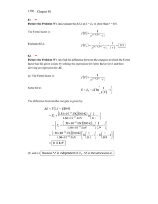 Chapter 38
1290
61 ••
Picture the Problem We can evaluate the f(EF) at E = EF to show that F = 0.5.
The Fermi factor is:
( ) ( )
1
1
F
+
= − kT
E
E
e
E
f
Evaluate f(EF):
( ) ( ) 5
.
0
1
1
1
1
1
F
F
F =
+
=
+
= − kT
E
E
e
E
f
62 ••
Picture the Problem We can find the difference between the energies at which the Fermi
factor has the given values by solving the expression for Fermi factor for E and then
deriving an expression for ∆E.
(a) The Fermi factor is:
( ) ( )
1
1
F
+
= − kT
E
E
e
E
f
Solve for E:
( ) ⎟
⎟
⎠
⎞
⎜
⎜
⎝
⎛
−
+
= 1
1
ln
F
E
f
kT
E
E
The difference between the energies is given by:
( ) ( )
( )( )
( )( )
( )( )
eV
114
.
0
1
9
.
0
1
ln
1
1
.
0
1
ln
J/eV
10
60
.
1
K
300
J/K
10
38
.
1
1
9
.
0
1
ln
J/eV
10
60
.
1
K
300
J/K
10
38
.
1
1
1
.
0
1
ln
J/eV
10
60
.
1
K
300
J/K
10
38
.
1
9
.
0
1
.
0
19
23
19
23
F
19
23
F
=
⎥
⎦
⎤
⎢
⎣
⎡
⎟
⎠
⎞
⎜
⎝
⎛
−
−
⎟
⎠
⎞
⎜
⎝
⎛
−
×
×
=
⎭
⎬
⎫
⎩
⎨
⎧
⎟
⎠
⎞
⎜
⎝
⎛
−
×
×
+
−
⎟
⎠
⎞
⎜
⎝
⎛
−
×
×
+
=
−
=
∆
−
−
−
−
−
−
E
E
E
E
E
(b) and (c) ).
(
in
as
same
the
is
,
of
t
independen
is
Because F a
E
E
E ∆
∆
 