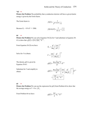 Solids and the Theory of Conduction 1291
*63 ••
Picture the Problem The probability that a conduction electron will have a given kinetic
energy is given by the Fermi factor.
The Fermi factor is:
( ) ( )
1
1
F
+
= − kT
E
E
e
E
f
Because EF – 4.9 eV >> 300k:
( ) 1
1
0
1
eV
9
.
4 =
+
=
f
64 ••
Picture the Problem We can solve Equation 38-22a for V and substitute in Equation 38-
41 to show that ( ) ( ) 2
1
2
3
-
F
2
3 E
E
N
E
g = .
From Equation 38-22a we have: 3
2
e
2
F
3
8
⎟
⎠
⎞
⎜
⎝
⎛
=
V
N
m
h
E
π
Solve for V to obtain:
2
3
F
e
2
8
3
⎟
⎟
⎠
⎞
⎜
⎜
⎝
⎛
=
E
m
h
N
V
π
The density g(E) is given by
Equation 38-41:
( ) 2
1
3
2
3
e
2
8
E
h
V
m
E
g
π
=
Substitute for V and simplify to
obtain: ( )
2
1
2
3
F
2
1
2
3
F
e
2
3
2
3
e
2
3
8
3
2
8
E
E
N
E
E
m
h
N
h
m
E
g
−
=
⎥
⎥
⎦
⎤
⎢
⎢
⎣
⎡
⎟
⎟
⎠
⎞
⎜
⎜
⎝
⎛
=
π
π
65 ••
Picture the Problem We can use the expression for g(E) from Problem 64 to show that
the average energy at T = 0 is F
5
3
E .
From Problem 64 we have:
( ) 2
1
2
3
F
2
3
E
E
N
E
g −
=
 