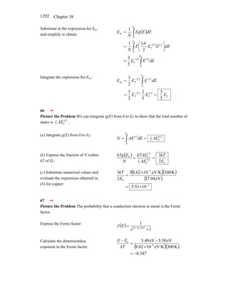 Chapter 38
1292
Substitute in the expression for Eav
and simplify to obtain:
( )
∫
∫
∫
−
−
=
⎟
⎠
⎞
⎜
⎝
⎛
=
=
F
F
F
0
2
3
2
3
F
0
2
1
2
3
F
0
av
2
3
2
3
1
1
E
E
E
dE
E
E
dE
E
E
N
E
N
dE
E
Eg
N
E
Integrate the expression for Eav:
F
2
5
F
2
3
F
0
2
3
2
3
F
av
5
3
5
2
2
3
2
3 F
E
E
E
dE
E
E
E
E
=
=
=
−
−
∫
66 ••
Picture the Problem We can integrate g(E) from 0 to EF to show that the total number of
states is 2
3
F
3
2
AE .
(a) Integrate g(E) from 0 to EF: 2
3
F
3
2
0
2
1
F
AE
dE
AE
N
E
=
= ∫
(b) Express the fraction of N within
kT of EF:
( )
F
2
3
F
3
2
2
1
F
F
2
3
E
kT
AE
kTAE
N
E
kTg
=
=
(c) Substitute numerical values and
evaluate the expression obtained in
(b) for copper:
( )( )
( )
3
5
F
10
51
.
5
eV
7.04
2
K
300
eV/K
10
62
.
8
3
2
3
−
−
×
=
×
=
E
kT
67 ••
Picture the Problem The probability that a conduction electron in metal is the Fermi
factor.
Express the Fermi factor:
( ) ( )
1
1
F
+
= − kT
E
E
e
E
f
Calculate the dimensionless
exponent in the Fermi factor: ( )( )
387
.
0
K
300
eV/K
10
8.62
eV
5.50
eV
49
.
5
5
F
−
=
×
−
=
−
−
kT
E
E
 