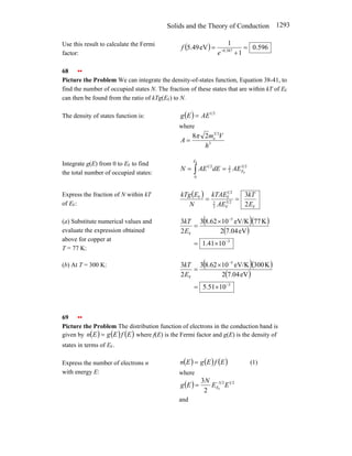 Solids and the Theory of Conduction 1293
Use this result to calculate the Fermi
factor:
( ) 596
.
0
1
1
eV
49
.
5 387
.
0
=
+
= −
e
f
68 ••
Picture the Problem We can integrate the density-of-states function, Equation 38-41, to
find the number of occupied states N. The fraction of these states that are within kT of EF
can then be found from the ratio of kTg(EF) to N.
The density of states function is: ( ) 2
1
AE
E
g =
where
3
2
3
e
2
8
h
V
m
A
π
=
Integrate g(E) from 0 to EF to find
the total number of occupied states:
2
3
3
2
0
2
1
F
F
E
E
AE
dE
AE
N =
= ∫
Express the fraction of N within kT
of EF:
( )
F
2
3
F
3
2
2
1
F
F
2
3
E
kT
AE
kTAE
N
E
kTg
=
=
(a) Substitute numerical values and
evaluate the expression obtained
above for copper at
T = 77 K:
( )( )
( )
3
5
F
10
41
.
1
eV
7.04
2
K
77
eV/K
10
62
.
8
3
2
3
−
−
×
=
×
=
E
kT
(b) At T = 300 K: ( )( )
( )
3
5
F
10
51
.
5
eV
7.04
2
K
300
eV/K
10
62
.
8
3
2
3
−
−
×
=
×
=
E
kT
69 ••
Picture the Problem The distribution function of electrons in the conduction band is
given by ( ) ( ) ( )
E
f
E
g
E
n = where f(E) is the Fermi factor and g(E) is the density of
states in terms of EF.
Express the number of electrons n
with energy E:
( ) ( ) ( )
E
f
E
g
E
n = (1)
where
( ) 2
1
2
3
F
2
3
E
E
N
E
g E
−
=
and
 