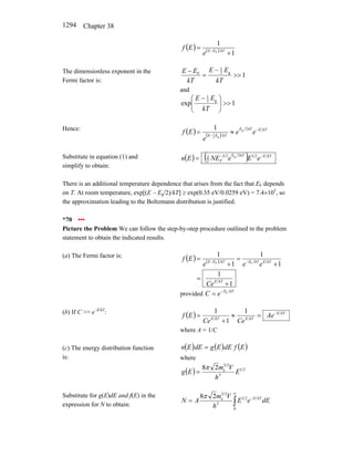 Chapter 38
1294
( ) ( )
1
1
F
+
= − kT
E
E
e
E
f
The dimensionless exponent in the
Fermi factor is:
1
g
2
1
F
>>
−
=
−
kT
E
E
kT
E
E
and
1
exp g
2
1
>>
⎟
⎟
⎠
⎞
⎜
⎜
⎝
⎛ −
kT
E
E
Hence:
( ) ( )
kT
E
kT
E
kT
E
E
e
e
e
E
f −
−
≈
=
2
g
g
2
1
1
Substitute in equation (1) and
simplify to obtain:
( ) ( ) kT
E
kT
E
F e
E
e
NE
E
n −
−
= 2
1
2
2
3
2
3 g
There is an additional temperature dependence that arises from the fact that EF depends
on T. At room temperature, exp[(E − Eg/2)/kT] ≥ exp(0.35 eV/0.0259 eV) = 7.4×105
, so
the approximation leading to the Boltzmann distribution is justified.
*70 •••
Picture the Problem We can follow the step-by-step procedure outlined in the problem
statement to obtain the indicated results.
(a) The Fermi factor is: ( ) ( )
1
1
1
1
1
1
F
F
+
=
+
=
+
= −
−
kT
E
kT
E
kT
E
kT
E
E
Ce
e
e
e
E
f
provided
kT
E
e
C F
−
=
(b) If C >> e−E/kT
:
( ) kT
E
kT
E
kT
E
Ae
Ce
Ce
E
f −
=
≈
+
=
1
1
1
where A = 1/C
(c) The energy distribution function
is:
( ) ( ) ( )
E
f
dE
E
g
dE
E
n =
where
( ) 2
1
3
2
3
e
2
8
E
h
V
m
E
g
π
=
Substitute for g(E)dE and f(E) in the
expression for N to obtain: ∫
∞
−
=
0
2
1
3
2
3
e
2
8
dE
e
E
h
V
m
A
N kT
E
π
 