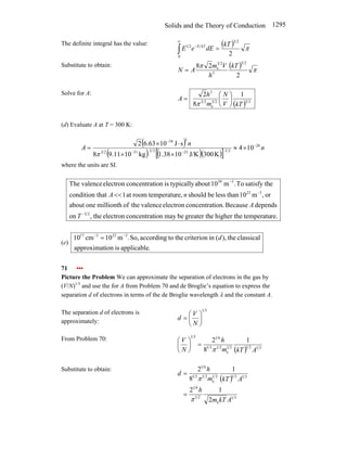 Solids and the Theory of Conduction 1295
The definite integral has the value: ( ) π
2
2
3
0
2
1 kT
dE
e
E kT
E
=
∫
∞
−
Substitute to obtain: ( ) π
π
2
2
8
2
3
3
2
3
e kT
h
V
m
A
N =
Solve for A:
( ) 2
3
2
3
e
2
3
3
1
8
2
kT
V
N
m
h
A ⎟
⎠
⎞
⎜
⎝
⎛
=
π
(d) Evaluate A at T = 300 K:
( )
( ) ( )( )
[ ]
10
4
K
300
J/K
10
38
.
1
kg
10
11
.
9
8
s
J
10
63
.
6
2 26
2
3
23
2
3
31
2
3
3
34
n
n
A −
−
−
−
×
≈
×
×
⋅
×
=
π
where the units are SI.
re.
temperatu
higher the
e
greater th
be
may
ion
concentrat
electron
the
,
on
depends
Because
ion.
concentrat
electron
valence
the
of
millionth
one
about
or
,
m
10
than
less
be
should
re,
temperatu
room
at
1
that
condition
e
satisfy th
To
.
m
10
about
typically
is
ion
concentrat
electron
valence
The
2
3
3
23
3
39
−
−
−
<<
T
A
n
A
(e)
.
applicable
is
ion
approximat
classical
the
),
(
in
criterion
the
to
according
So,
.
m
10
cm
10 3
23
3
17
d
−
−
=
71 •••
Picture the Problem We can approximate the separation of electrons in the gas by
(V/N)1/3
and use the for A from Problem 70 and de Broglie’s equation to express the
separation d of electrons in terms of the de Broglie wavelength λ and the constant A.
The separation d of electrons is
approximately:
3
1
⎟
⎠
⎞
⎜
⎝
⎛
=
N
V
d
From Problem 70:
( ) 3
1
2
1
2
1
e
2
1
3
1
6
1
3
1
1
8
2
A
kT
m
h
N
V
π
=
⎟
⎠
⎞
⎜
⎝
⎛
Substitute to obtain:
( )
3
1
e
2
1
6
1
3
1
2
1
2
1
e
2
1
3
1
6
1
2
1
2
1
8
2
A
kT
m
h
A
kT
m
h
d
π
π
=
=
 