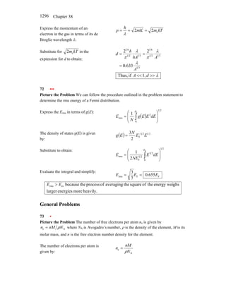 Chapter 38
1296
Express the momentum of an
electron in the gas in terms of its de
Broglie wavelength λ:
kT
m
mK
h
p e
2
2 =
=
=
λ
Substitute for kT
me
2 in the
expression for d to obtain:
3
1
3
1
2
1
6
1
3
1
2
1
6
1
633
.
0
2
2
A
A
hA
h
d
λ
λ
π
λ
π
=
=
=
λ
>>
<<1,
if
Thus, d
A
72 •••
Picture the Problem We can follow the procedure outlined in the problem statement to
determine the rms energy of a Fermi distribution.
Express the Erms in terms of g(E):
( )
2
1
0
2
rms
F
1
⎟
⎟
⎠
⎞
⎜
⎜
⎝
⎛
= ∫
E
dE
E
E
g
N
E
The density of states g(E) is given
by:
( ) 2
1
2
3
F
2
3
E
E
N
E
g −
=
Substitute to obtain:
2
1
0
2
3
2
3
F
rms
F
2
1
⎟
⎟
⎠
⎞
⎜
⎜
⎝
⎛
= ∫
E
dE
E
NE
E
Evaluate the integral and simplify:
F
F
rms 655
.
0
7
3
E
E
E =
=
heavily.
more
energies
larger
ghs
energy wei
the
of
square
the
averaging
of
process
the
because
av
rms E
E >
General Problems
73 •
Picture the Problem The number of free electrons per atom ne is given by
A
e N
nM
n ρ
= where NA is Avogadro’s number, ρ is the density of the element, M is its
molar mass, and n is the free electron number density for the element.
The number of electrons per atom is
given by: A
e
N
nM
n
ρ
=
 