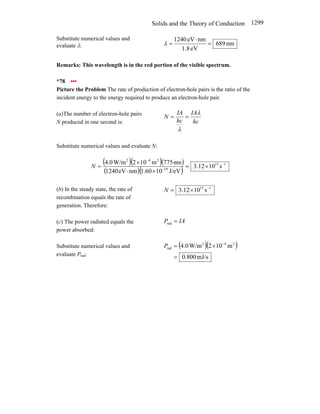 Solids and the Theory of Conduction 1299
Substitute numerical values and
evaluate λ: nm
689
eV
8
.
1
nm
eV
1240
=
⋅
=
λ
Remarks: This wavelength is in the red portion of the visible spectrum.
*78 •••
Picture the Problem The rate of production of electron-hole pairs is the ratio of the
incident energy to the energy required to produce an electron-hole pair.
(a)The number of electron-hole pairs
N produced in one second is: hc
IA
hc
IA
N
λ
λ
=
=
Substitute numerical values and evaluate N:
( )( )( )
( )( )
1
15
19
2
4
2
s
10
12
.
3
J/eV
10
60
.
1
nm
eV
1240
nm
775
m
10
2
W/m
0
.
4 −
−
−
×
=
×
⋅
×
=
N
(b) In the steady state, the rate of
recombination equals the rate of
generation. Therefore:
1
15
s
10
12
.
3 −
×
=
N
(c) The power radiated equals the
power absorbed:
IA
P =
rad
Substitute numerical values and
evaluate Prad:
( )( )
mJ/s
800
.
0
m
10
2
W/m
0
.
4 2
4
2
rad
=
×
= −
P
 