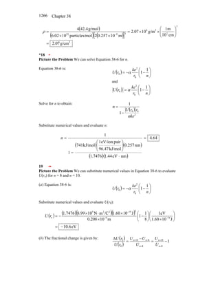 Chapter 38
1266
( )
( ) ( )
[ ]
3
3
2
3
6
3
9
23
g/cm
07
.
2
cm
10
m
1
g/m
10
07
.
2
m
10
257
.
0
2
mol
particles/
10
02
.
6
g/mol
4
.
42
4
=
⎟
⎟
⎠
⎞
⎜
⎜
⎝
⎛
×
×
=
×
×
=
−
ρ
*18 •
Picture the Problem We can solve Equation 38-6 for n.
Equation 38-6 is:
( ) ⎟
⎠
⎞
⎜
⎝
⎛
−
−
=
n
r
ke
r
U
1
1
0
2
0 α
and
( ) ⎟
⎠
⎞
⎜
⎝
⎛
−
=
n
r
ke
r
U
1
1
0
2
0 α
Solve for n to obtain:
( )
2
0
0
1
1
ke
r
r
U
n
α
−
=
Substitute numerical values and evaluate n:
( ) ( )
( )( )
4.64
nm
eV
44
.
1
7476
.
1
nm
257
.
0
kJ/mol
47
.
96
pair
eV/ion
1
kJ/mol
741
1
1
=
⋅
⎟
⎟
⎠
⎞
⎜
⎜
⎝
⎛
−
=
n
19 ••
Picture the Problem We can substitute numerical values in Equation 38-6 to evaluate
U(ro) for n = 8 and n = 10.
(a) Equation 38-6 is:
( ) ⎟
⎠
⎞
⎜
⎝
⎛
−
−
=
n
r
ke
r
U
1
1
0
2
0 α
Substitute numerical values and evaluate U(r0):
( ) ( )( )( )
eV
6
.
10
J
10
1.60
1eV
8
1
1
m
10
0.208
J
10
1.60
/C
m
N
10
8.99
1.7476
19
9
2
19
2
2
9
o
−
=
⎟
⎠
⎞
⎜
⎝
⎛
×
⎟
⎠
⎞
⎜
⎝
⎛
−
×
×
⋅
×
−
= −
−
−
r
U
(b) The fractional change is given by: ( )
( )
1
8
10
8
8
10
0
0
−
=
−
=
∆
=
=
=
=
=
n
n
n
n
n
U
U
U
U
U
r
U
r
U
 