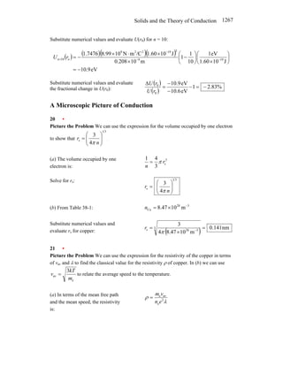 Solids and the Theory of Conduction 1267
Substitute numerical values and evaluate U(r0) for n = 10:
( ) ( )( )( )
eV
9
.
10
J
10
1.60
eV
1
10
1
1
m
10
0.208
J
10
1.60
/C
m
N
10
8.99
1.7476
19
9
2
19
2
2
9
o
10
−
=
⎟
⎠
⎞
⎜
⎝
⎛
×
⎟
⎠
⎞
⎜
⎝
⎛
−
×
×
⋅
×
−
= −
−
−
= r
Un
Substitute numerical values and evaluate
the fractional change in U(r0):
( )
( )
%
83
.
2
1
eV
6
.
10
eV
9
.
10
0
0
−
=
−
−
−
=
∆
r
U
r
U
A Microscopic Picture of Conduction
20 •
Picture the Problem We can use the expression for the volume occupied by one electron
to show that
3
1
s
4
3
⎟
⎟
⎠
⎞
⎜
⎜
⎝
⎛
=
n
r
π
.
(a) The volume occupied by one
electron is:
3
s
3
4
1
r
n
π
=
Solve for rs: 3
1
s
4
3
⎟
⎟
⎠
⎞
⎜
⎜
⎝
⎛
=
n
r
π
(b) From Table 38-1:
3
28
Cu m
10
47
.
8 −
×
=
n
Substitute numerical values and
evaluate rs for copper: ( ) nm
141
.
0
m
10
47
.
8
4
3
3
3
28
s =
×
= −
π
r
21 •
Picture the Problem We can use the expression for the resistivity of the copper in terms
of vav and λ to find the classical value for the resistivity ρ of copper. In (b) we can use
e
av
3
m
kT
v = to relate the average speed to the temperature.
(a) In terms of the mean free path
and the mean speed, the resistivity
is:
λ
ρ 2
e
av
e
e
n
v
m
=
 